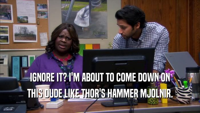 IGNORE IT? I'M ABOUT TO COME DOWN ON THIS DUDE LIKE THOR'S HAMMER MJOLNIR. 