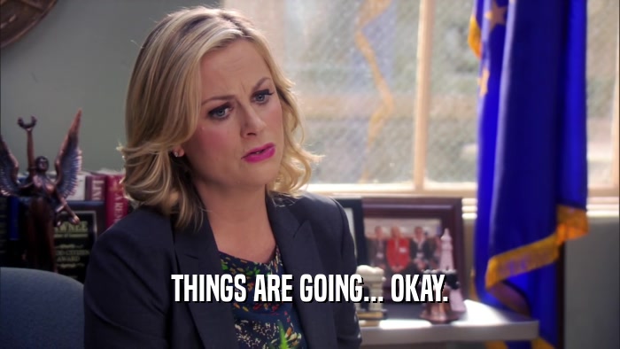 THINGS ARE GOING... OKAY.  