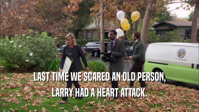 LAST TIME WE SCARED AN OLD PERSON, LARRY HAD A HEART ATTACK. 