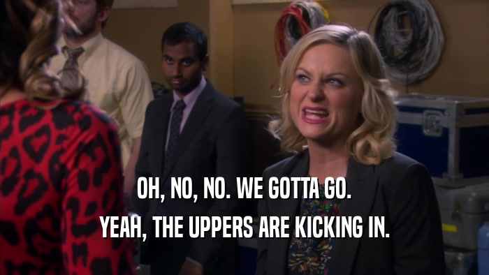 OH, NO, NO. WE GOTTA GO. YEAH, THE UPPERS ARE KICKING IN. 