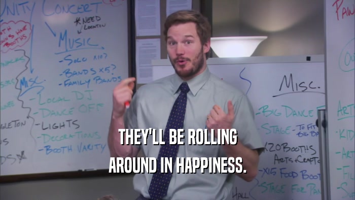 THEY'LL BE ROLLING AROUND IN HAPPINESS. 