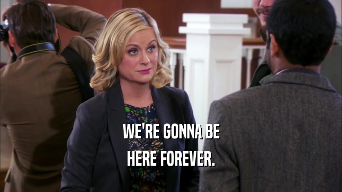 WE'RE GONNA BE HERE FOREVER. 