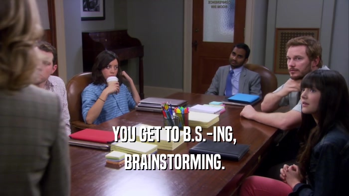 YOU GET TO B.S.-ING, BRAINSTORMING. 