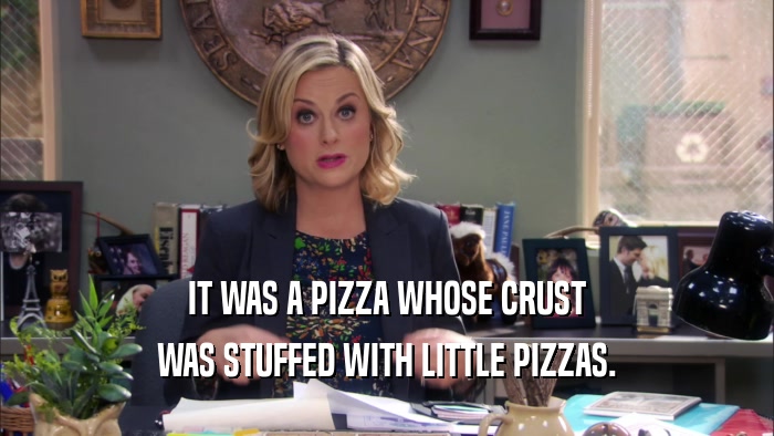 IT WAS A PIZZA WHOSE CRUST
 WAS STUFFED WITH LITTLE PIZZAS.
 