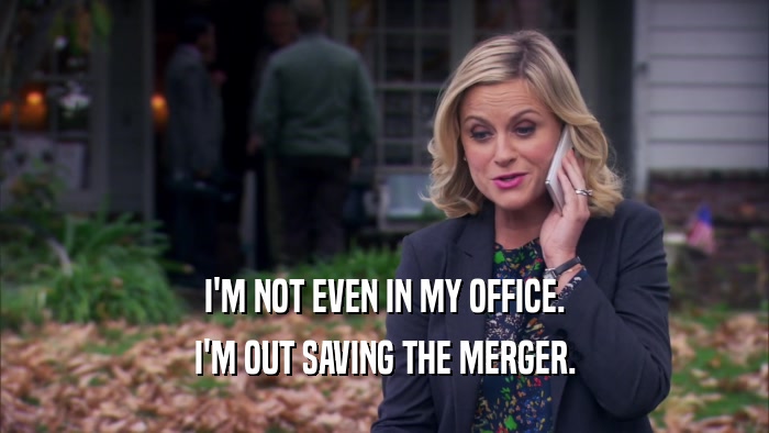 I'M NOT EVEN IN MY OFFICE. I'M OUT SAVING THE MERGER. 