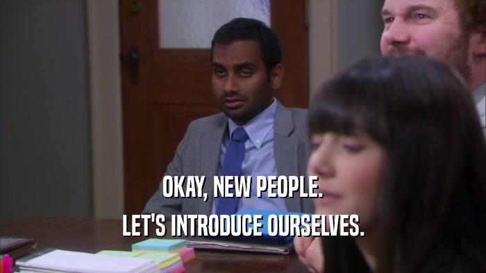 OKAY, NEW PEOPLE. LET'S INTRODUCE OURSELVES. 