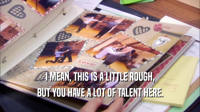 I MEAN, THIS IS A LITTLE ROUGH, BUT YOU HAVE A LOT OF TALENT HERE. 