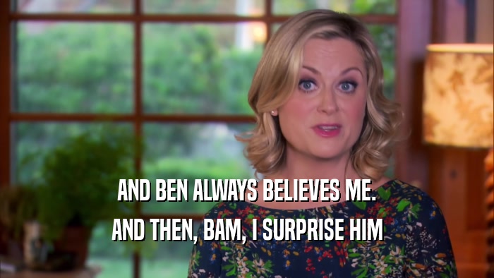AND BEN ALWAYS BELIEVES ME. AND THEN, BAM, I SURPRISE HIM 