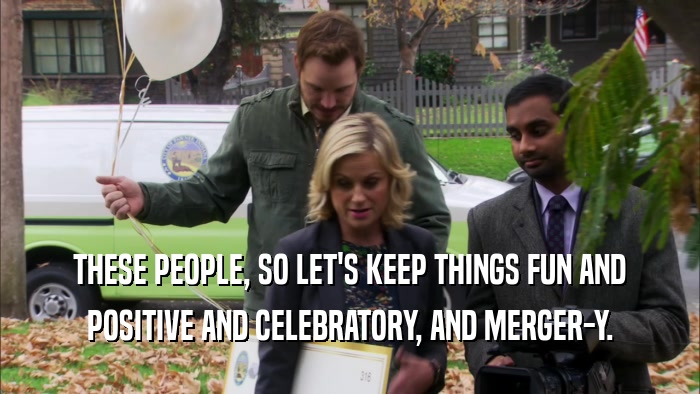 THESE PEOPLE, SO LET'S KEEP THINGS FUN AND POSITIVE AND CELEBRATORY, AND MERGER-Y. 