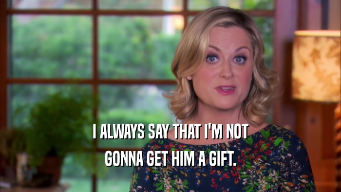 I ALWAYS SAY THAT I'M NOT GONNA GET HIM A GIFT. 