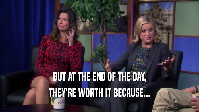 BUT AT THE END OF THE DAY, THEY'RE WORTH IT BECAUSE... 