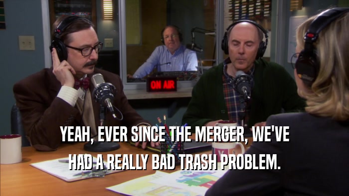 YEAH, EVER SINCE THE MERGER, WE'VE HAD A REALLY BAD TRASH PROBLEM. 