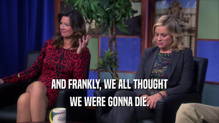 AND FRANKLY, WE ALL THOUGHT WE WERE GONNA DIE. 