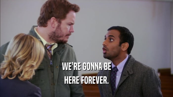 WE'RE GONNA BE HERE FOREVER. 