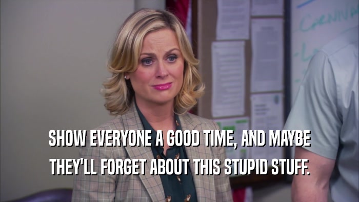 SHOW EVERYONE A GOOD TIME, AND MAYBE THEY'LL FORGET ABOUT THIS STUPID STUFF. 
