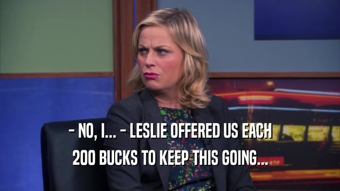 - NO, I... - LESLIE OFFERED US EACH 200 BUCKS TO KEEP THIS GOING... 