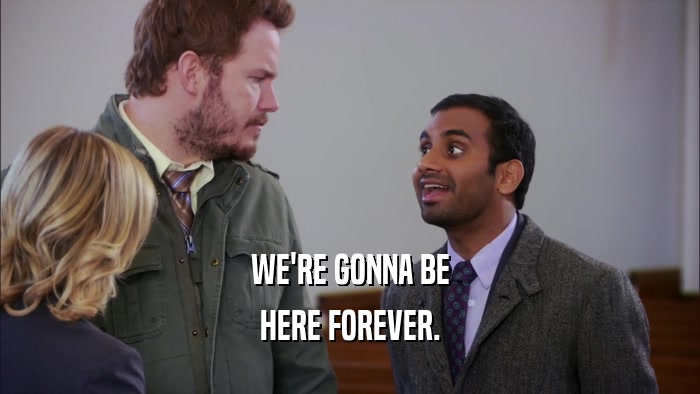 WE'RE GONNA BE HERE FOREVER. 