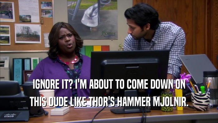 IGNORE IT? I'M ABOUT TO COME DOWN ON THIS DUDE LIKE THOR'S HAMMER MJOLNIR. 