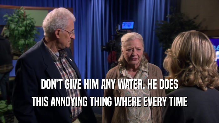 DON'T GIVE HIM ANY WATER. HE DOES THIS ANNOYING THING WHERE EVERY TIME 
