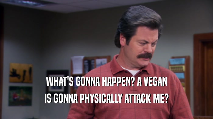 WHAT'S GONNA HAPPEN? A VEGAN
 IS GONNA PHYSICALLY ATTACK ME?
 