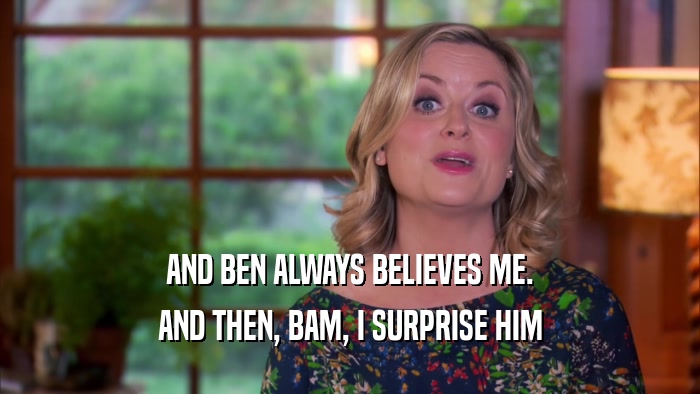 AND BEN ALWAYS BELIEVES ME. AND THEN, BAM, I SURPRISE HIM 