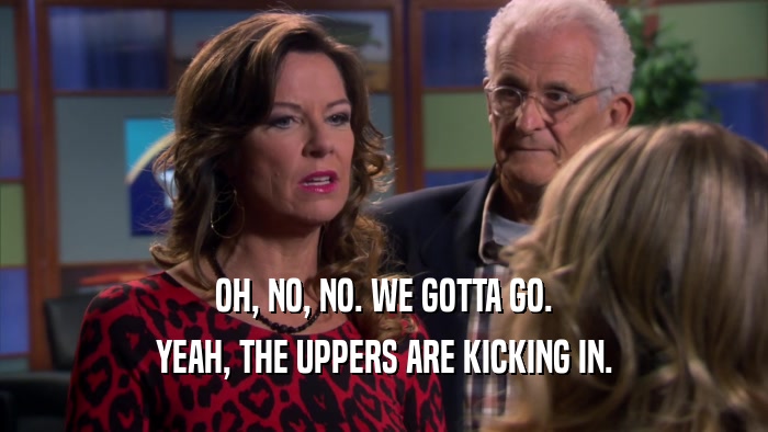 OH, NO, NO. WE GOTTA GO. YEAH, THE UPPERS ARE KICKING IN. 