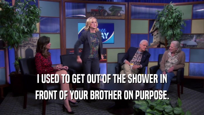 I USED TO GET OUT OF THE SHOWER IN FRONT OF YOUR BROTHER ON PURPOSE. 