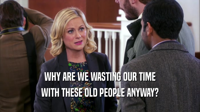 WHY ARE WE WASTING OUR TIME WITH THESE OLD PEOPLE ANYWAY? 