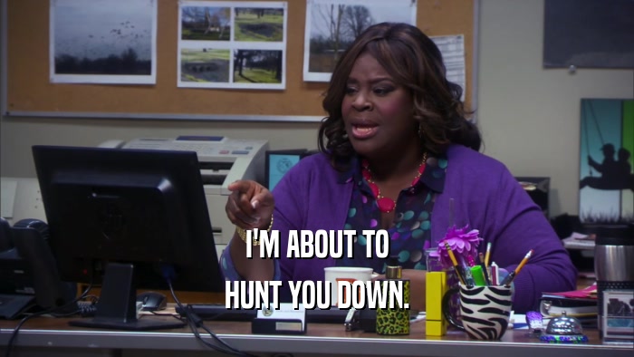 I'M ABOUT TO HUNT YOU DOWN. 