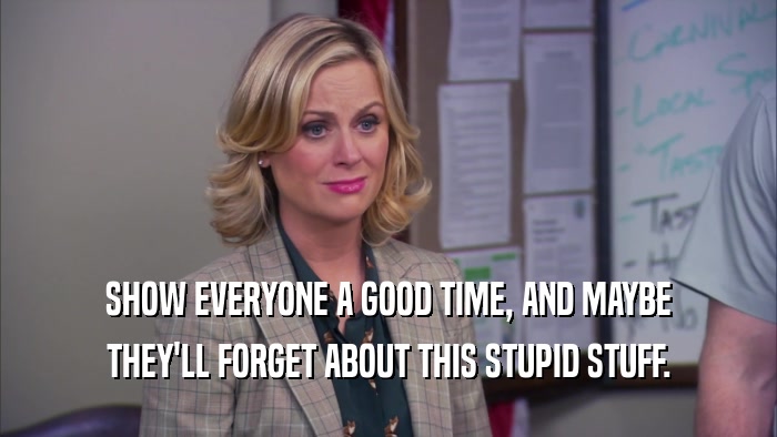 SHOW EVERYONE A GOOD TIME, AND MAYBE THEY'LL FORGET ABOUT THIS STUPID STUFF. 