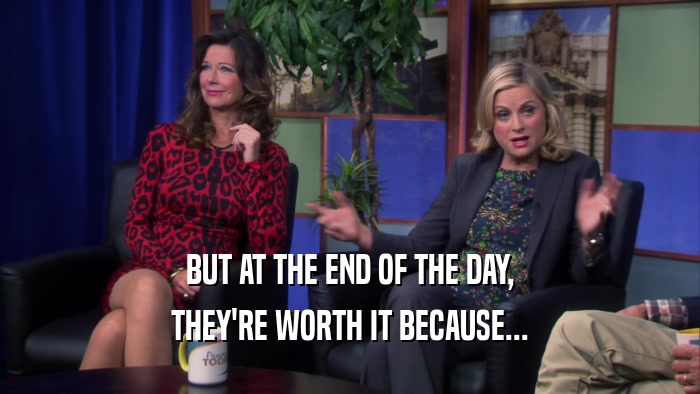 BUT AT THE END OF THE DAY, THEY'RE WORTH IT BECAUSE... 