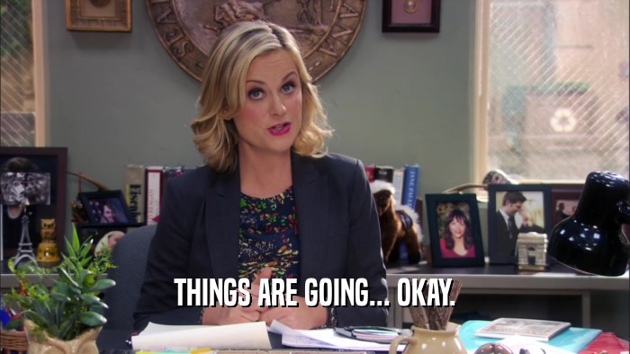 THINGS ARE GOING... OKAY.  
