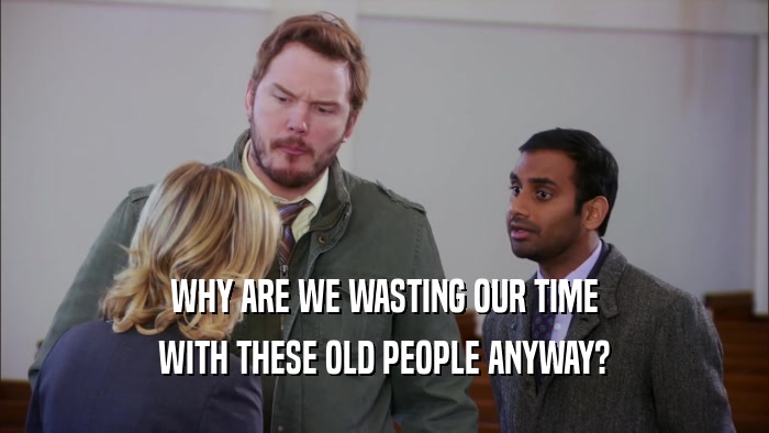 WHY ARE WE WASTING OUR TIME WITH THESE OLD PEOPLE ANYWAY? 