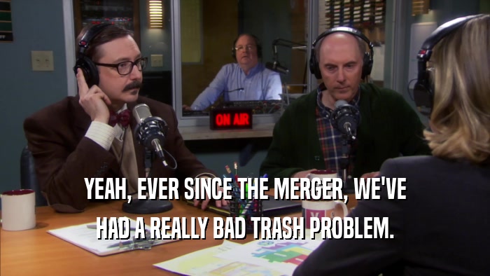 YEAH, EVER SINCE THE MERGER, WE'VE HAD A REALLY BAD TRASH PROBLEM. 