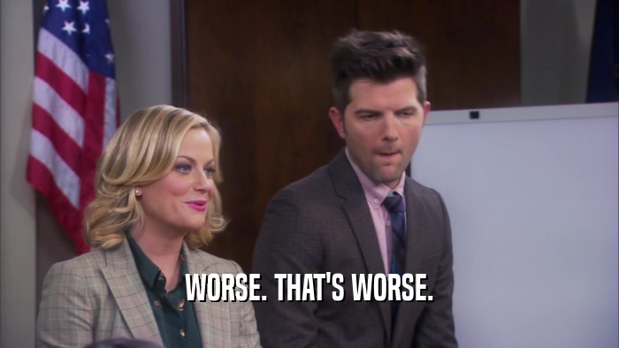 WORSE. THAT'S WORSE.  