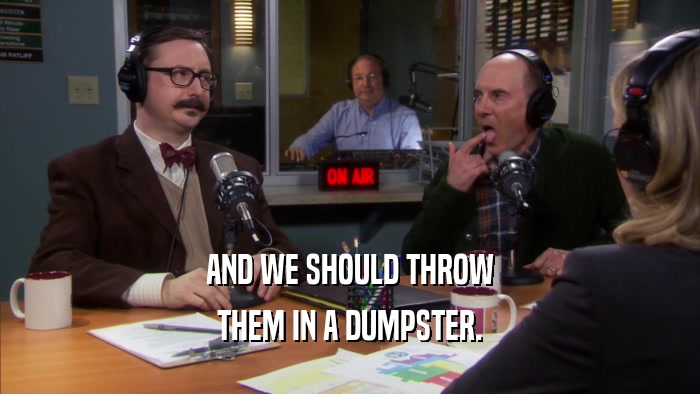 AND WE SHOULD THROW THEM IN A DUMPSTER. 