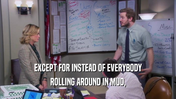 EXCEPT FOR INSTEAD OF EVERYBODY ROLLING AROUND IN MUD, 