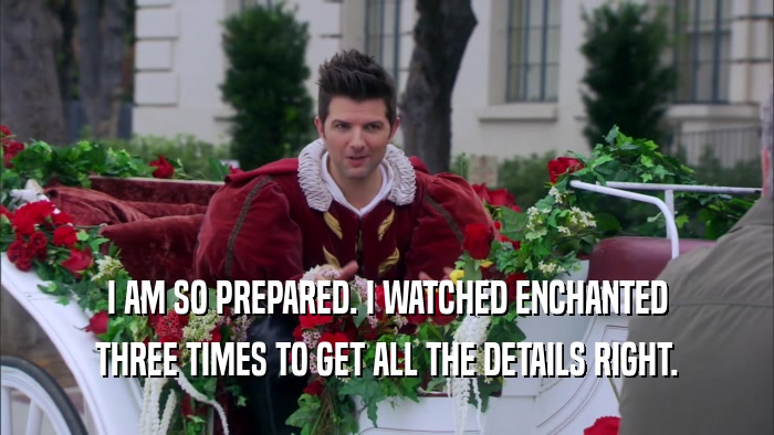 I AM SO PREPARED. I WATCHED ENCHANTED THREE TIMES TO GET ALL THE DETAILS RIGHT. 