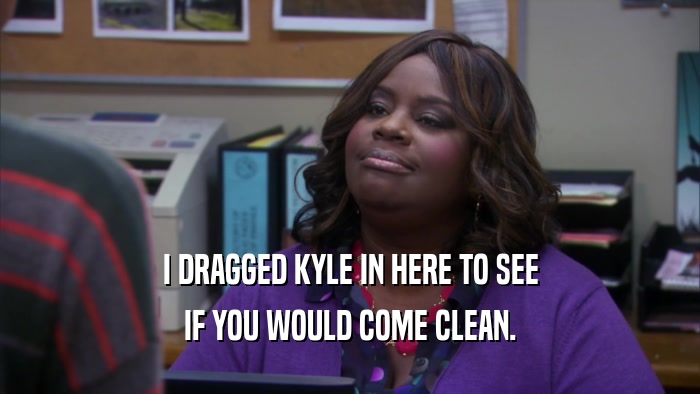 I DRAGGED KYLE IN HERE TO SEE IF YOU WOULD COME CLEAN. 