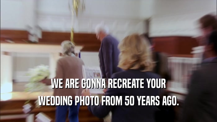 WE ARE GONNA RECREATE YOUR WEDDING PHOTO FROM 50 YEARS AGO. 