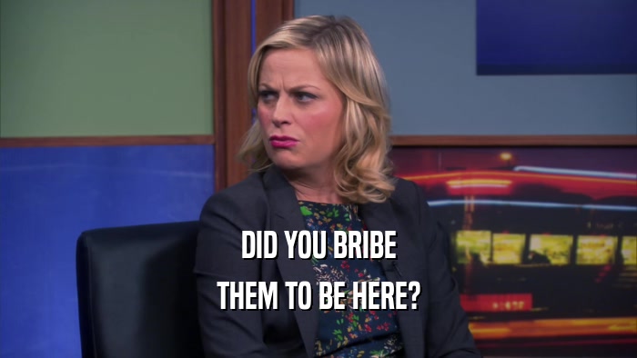 DID YOU BRIBE THEM TO BE HERE? 