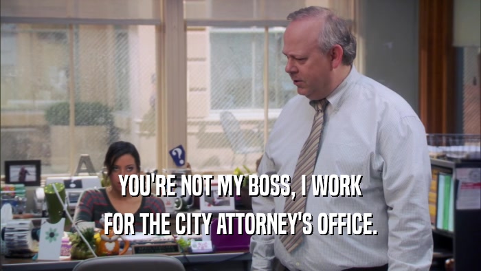 YOU'RE NOT MY BOSS, I WORK FOR THE CITY ATTORNEY'S OFFICE. 