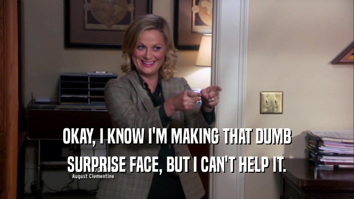 OKAY, I KNOW I'M MAKING THAT DUMB SURPRISE FACE, BUT I CAN'T HELP IT. 