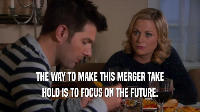 THE WAY TO MAKE THIS MERGER TAKE HOLD IS TO FOCUS ON THE FUTURE. 