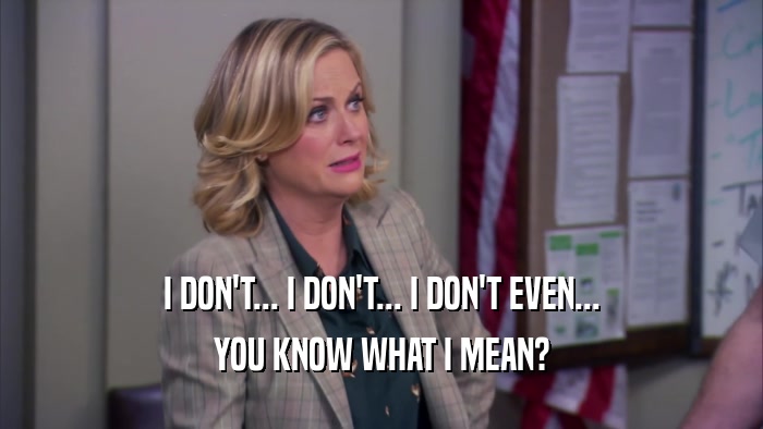 I DON'T... I DON'T... I DON'T EVEN... YOU KNOW WHAT I MEAN? 