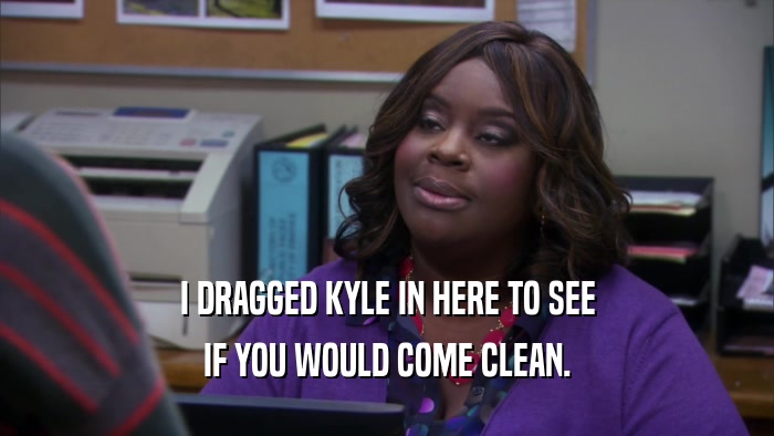 I DRAGGED KYLE IN HERE TO SEE IF YOU WOULD COME CLEAN. 