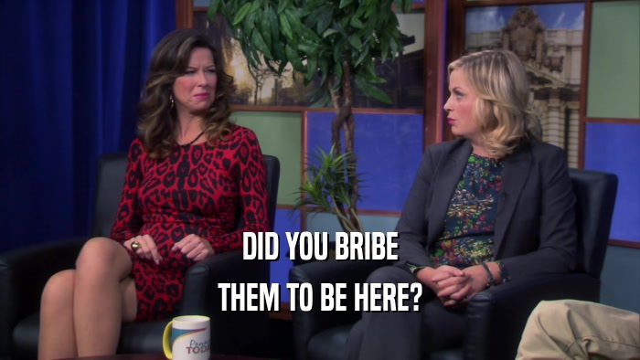 DID YOU BRIBE THEM TO BE HERE? 