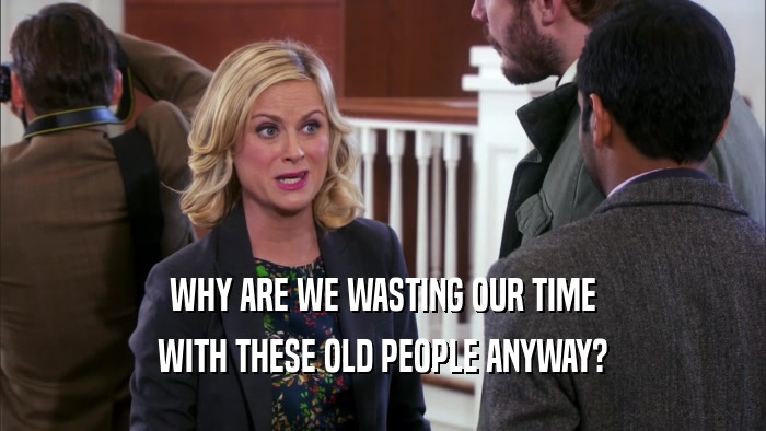 WHY ARE WE WASTING OUR TIME WITH THESE OLD PEOPLE ANYWAY? 