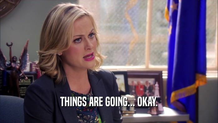THINGS ARE GOING... OKAY.  