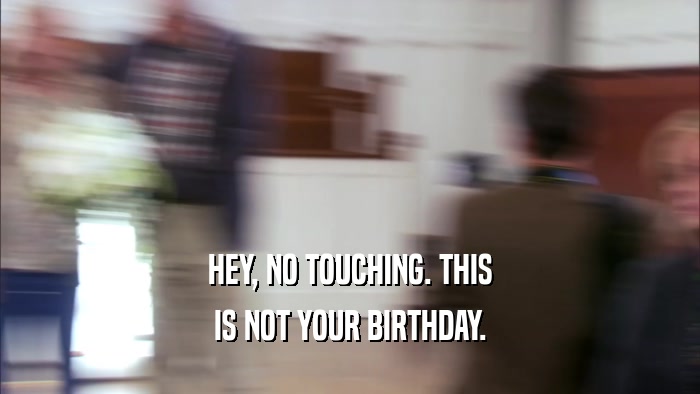 HEY, NO TOUCHING. THIS
 IS NOT YOUR BIRTHDAY.
 